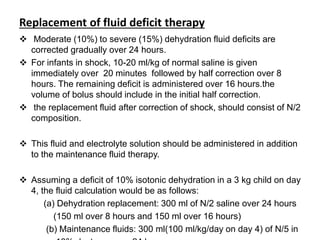 Replacement of fluid deficit therapy
 Moderate (10%) to severe (15%) dehydration fluid deficits are
corrected gradually over 24 hours.
 For infants in shock, 10-20 ml/kg of normal saline is given
immediately over 20 minutes followed by half correction over 8
hours. The remaining deficit is administered over 16 hours.the
volume of bolus should include in the initial half correction.
 the replacement fluid after correction of shock, should consist of N/2
composition.
 This fluid and electrolyte solution should be administered in addition
to the maintenance fluid therapy.
 Assuming a deficit of 10% isotonic dehydration in a 3 kg child on day
4, the fluid calculation would be as follows:
(a) Dehydration replacement: 300 ml of N/2 saline over 24 hours
(150 ml over 8 hours and 150 ml over 16 hours)
(b) Maintenance fluids: 300 ml(100 ml/kg/day on day 4) of N/5 in
 