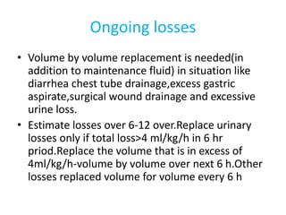 Ongoing losses
• Volume by volume replacement is needed(in
addition to maintenance fluid) in situation like
diarrhea chest tube drainage,excess gastric
aspirate,surgical wound drainage and excessive
urine loss.
• Estimate losses over 6-12 over.Replace urinary
losses only if total loss>4 ml/kg/h in 6 hr
priod.Replace the volume that is in excess of
4ml/kg/h-volume by volume over next 6 h.Other
losses replaced volume for volume every 6 h
 