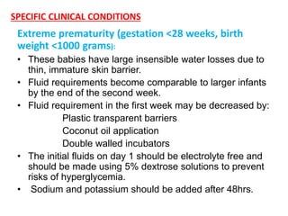 SPECIFIC CLINICAL CONDITIONS
Extreme prematurity (gestation <28 weeks, birth
weight <1000 grams):
• These babies have large insensible water losses due to
thin, immature skin barrier.
• Fluid requirements become comparable to larger infants
by the end of the second week.
• Fluid requirement in the first week may be decreased by:
Plastic transparent barriers
Coconut oil application
Double walled incubators
• The initial fluids on day 1 should be electrolyte free and
should be made using 5% dextrose solutions to prevent
risks of hyperglycemia.
• Sodium and potassium should be added after 48hrs.
 