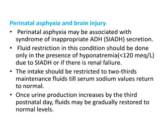 Perinatal asphyxia and brain injury:
• Perinatal asphyxia may be associated with
syndrome of inappropriate ADH (SIADH) secretion.
• Fluid restriction in this condition should be done
only in the presence of hyponatremia(<120 meq/L)
due to SIADH or if there is renal faliure.
• The intake should be restricted to two-thirds
maintenance fluids till serum sodium values return
to normal.
• Once urine production increases by the third
postnatal day, fluids may be gradually restored to
normal levels.
 
