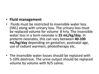 • Fluid management
• Fluids must be restricted to insensible water loss
(IWL) along with urinary loss. The urinary loss must
be replaced volume for volume 8 hrly. The insensible
water loss in a term neonate is 25 mL/kg/day. In
preterm neonates, this can vary between 40-100
mL/kg/day depending on gestation, postnatal age,
use of radiant warmers, phototherapy etc.
• The insensible water losses should be replaced with
5-10% dextrose. The urine output should be replaced
volume by volume with N/5 saline.
 