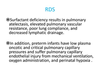RDS
Surfactant deficiency results in pulmonary
atelectasis, elevated pulmonary vascular
resistance, poor lung compliance, and
decreased lymphatic drainage.
In addition, preterm infants have low plasma
oncotic and critical pulmonary capillary
pressures and suffer pulmonary capillary
endothelial injury from mechanical ventilation,
oxygen administration, and perinatal hypoxia .
 