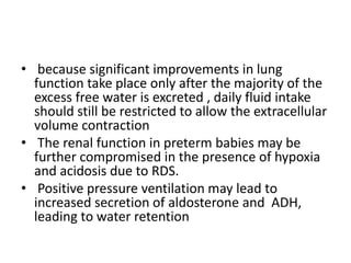 • because significant improvements in lung
function take place only after the majority of the
excess free water is excreted , daily fluid intake
should still be restricted to allow the extracellular
volume contraction
• The renal function in preterm babies may be
further compromised in the presence of hypoxia
and acidosis due to RDS.
• Positive pressure ventilation may lead to
increased secretion of aldosterone and ADH,
leading to water retention
 