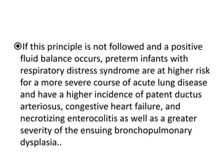 If this principle is not followed and a positive
fluid balance occurs, preterm infants with
respiratory distress syndrome are at higher risk
for a more severe course of acute lung disease
and have a higher incidence of patent ductus
arteriosus, congestive heart failure, and
necrotizing enterocolitis as well as a greater
severity of the ensuing bronchopulmonary
dysplasia..
 