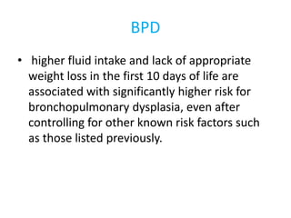 BPD
• higher fluid intake and lack of appropriate
weight loss in the first 10 days of life are
associated with significantly higher risk for
bronchopulmonary dysplasia, even after
controlling for other known risk factors such
as those listed previously.
 