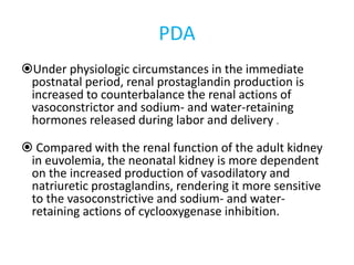 PDA
Under physiologic circumstances in the immediate
postnatal period, renal prostaglandin production is
increased to counterbalance the renal actions of
vasoconstrictor and sodium- and water-retaining
hormones released during labor and delivery .
 Compared with the renal function of the adult kidney
in euvolemia, the neonatal kidney is more dependent
on the increased production of vasodilatory and
natriuretic prostaglandins, rendering it more sensitive
to the vasoconstrictive and sodium- and water-
retaining actions of cyclooxygenase inhibition.
 