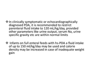 In clinically symptomatic or echocardiographically
diagnosed PDA, it is recommended to restrict
parenteral fluid intake to 120 mL/kg/day, provided
other parameters like urine output, serum Na, urine
specific gravity etc are within normal limits
 Infants on full enteral feeds with hs-PDA a fluid intake
of up to 150 ml/kg/day may be used and calorie
density may be increased in case of inadequate weight
gain
 