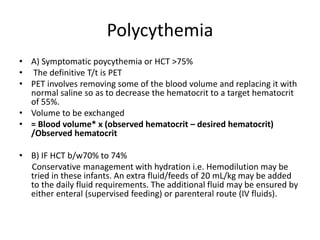 Polycythemia
• A) Symptomatic poycythemia or HCT >75%
• The definitive T/t is PET
• PET involves removing some of the blood volume and replacing it with
normal saline so as to decrease the hematocrit to a target hematocrit
of 55%.
• Volume to be exchanged
• = Blood volume* x (observed hematocrit – desired hematocrit)
/Observed hematocrit
• B) IF HCT b/w70% to 74%
Conservative management with hydration i.e. Hemodilution may be
tried in these infants. An extra fluid/feeds of 20 mL/kg may be added
to the daily fluid requirements. The additional fluid may be ensured by
either enteral (supervised feeding) or parenteral route (IV fluids).
 