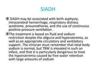 SIADH
 SIADH may be associated with birth asphyxia,
intracerebral hemorrhage, respiratory distress
syndrome, pneumothorax, and the use of continuous
positive-pressure ventilation .
The treatment is based on fluid and sodium
restriction despite the oliguria and hyponatremia, as
well as on appropriate circulatory and ventilatory
support. The clinician must remember that total body
sodium is normal, but TBW is elevated in such an
infant, and that it is particularly dangerous to treat
the hyponatremia caused by free water retention
with large amounts of sodium
 