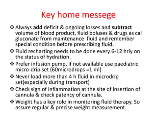 Key home messege
Always add deficit & ongoing losses and subtract
volume of blood product, fluid boluses & drugs as cal
gluconate from maintenance fluid and remember
special condition before prescribing fluid.
Fluid recharting needs to be done every 6-12 hrly on
the status of hydration.
Prefer infusion pump, if not available use paediatric
micro-drip set (60microdrops =1 ml)
Never load more than 4 h fluid in microdrip
set(especially during transport)
Check sign of inflammation at the site of insertion of
cannula & check patency of cannula.
Weight has a key role in monitoring fluid therapy. So
assure regular & precise weight measurement.
 