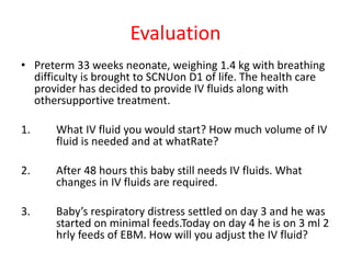 Evaluation
• Preterm 33 weeks neonate, weighing 1.4 kg with breathing
difficulty is brought to SCNUon D1 of life. The health care
provider has decided to provide IV fluids along with
othersupportive treatment.
1. What IV fluid you would start? How much volume of IV
fluid is needed and at whatRate?
2. After 48 hours this baby still needs IV fluids. What
changes in IV fluids are required.
3. Baby’s respiratory distress settled on day 3 and he was
started on minimal feeds.Today on day 4 he is on 3 ml 2
hrly feeds of EBM. How will you adjust the IV fluid?
 