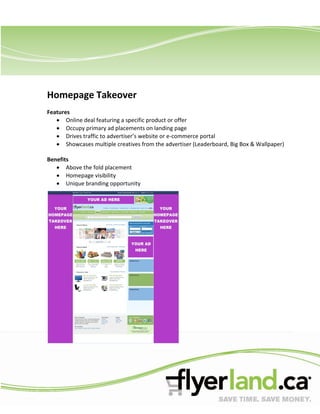 Homepage Takeover
Features
       Online deal featuring a specific product or offer
       Occupy primary ad placements on landing page
       Drives traffic to advertiser’s website or e-commerce portal
       Showcases multiple creatives from the advertiser (Leaderboard, Big Box & Wallpaper)

Benefits
       Above the fold placement
       Homepage visibility
       Unique branding opportunity
 
