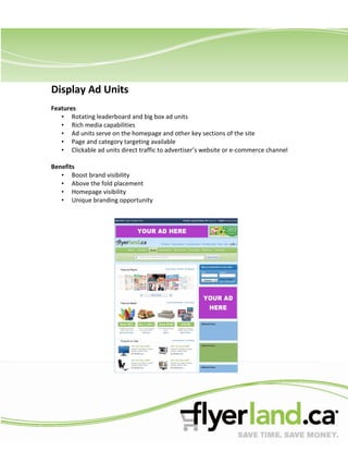 Display Ad Units
Features
   • Rotating leaderboard and big box ad units
   • Rich media capabilities
   • Ad units serve on the homepage and other key sections of the site
   • Page and category targeting available
   • Clickable ad units direct traffic to advertiser’s website or e-commerce channel

Benefits
   • Boost brand visibility
   • Above the fold placement
   • Homepage visibility
   • Unique branding opportunity
 