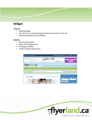 Widget
Features
   • Rotating widget
   • Ad units serve on the homepage and other key sections of the site
   • Sponsorship opportunities available

Benefits
   • Boost brand visibility
   • Above the fold placement
   • Homepage visibility
   • Unique branding opportunity
 