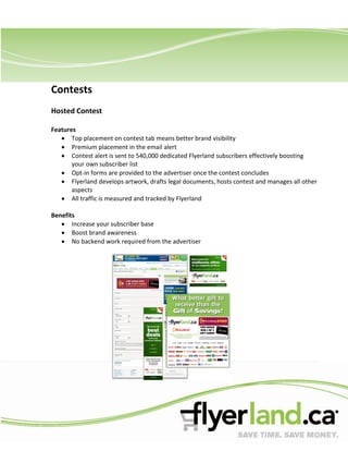 Contests
Hosted Contest

Features
       Top placement on contest tab means better brand visibility
       Premium placement in the email alert
       Contest alert is sent to 540,000 dedicated Flyerland subscribers effectively boosting
       your own subscriber list
       Opt-in forms are provided to the advertiser once the contest concludes
       Flyerland develops artwork, drafts legal documents, hosts contest and manages all other
       aspects
       All traffic is measured and tracked by Flyerland

Benefits
       Increase your subscriber base
       Boost brand awareness
       No backend work required from the advertiser
 