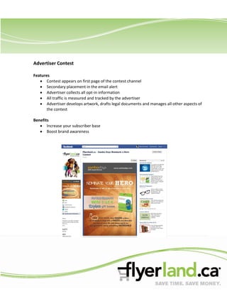 Advertiser Contest

Features
       Contest appears on first page of the contest channel
       Secondary placement in the email alert
       Advertiser collects all opt-in information
       All traffic is measured and tracked by the advertiser
       Advertiser develops artwork, drafts legal documents and manages all other aspects of
       the contest

Benefits
       Increase your subscriber base
       Boost brand awareness
 