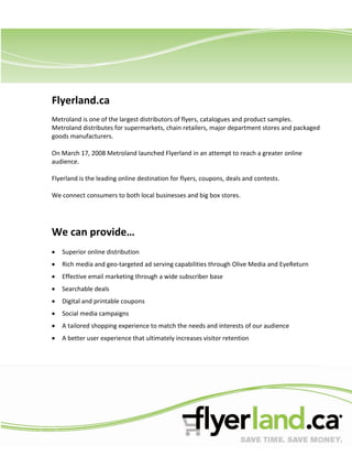 Flyerland.ca
Metroland is one of the largest distributors of flyers, catalogues and product samples.
Metroland distributes for supermarkets, chain retailers, major department stores and packaged
goods manufacturers.

On March 17, 2008 Metroland launched Flyerland in an attempt to reach a greater online
audience.

Flyerland is the leading online destination for flyers, coupons, deals and contests.

We connect consumers to both local businesses and big box stores.




We can provide…
   Superior online distribution
   Rich media and geo-targeted ad serving capabilities through Olive Media and EyeReturn
   Effective email marketing through a wide subscriber base
   Searchable deals
   Digital and printable coupons
   Social media campaigns
   A tailored shopping experience to match the needs and interests of our audience
   A better user experience that ultimately increases visitor retention
 