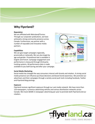 Why Flyerland?
Reputation
We are affiliated with Metroland/Torstar.
Through our corporate syndications, we have
achieved a strong community presence across
Canada. Furthermore, we partner with a
number of reputable and innovative media
partners.

Capabilities
We can geo-target campaigns regionally,
provincially or nationally. We can also target by
age and gender. Promotional text is available in
English and French. Campaign engagement and
performance is measured through third party
tracking systems. All performance data is made
available to you both during and after your campaign.

Social Media Marketing
Social media has changed the way consumers interact with brands and retailers. A strong social
media presence can influence purchase decisions and boost brand awareness. We promote our
advertisers and their campaigns through a variety social push tools including Facebook, Twitter
and Flyerland blog postings.

Exposure
Flyerland receives significant exposure through our vast media network. We have more than
110 newspapers, numerous advertising vehicles and various distribution networks across
Canada. We invest $650K in newspaper advertising per year to promote both Flyerland and our
retailers.
 