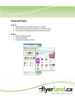 Featured Flyers
Features
       Digital flyer that is searchable by name or category
       Directs traffic to advertiser’s website or e-commerce portal
       Increases purchase opportunities both online and in store

Benefits
       Above the fold placement
       Homepage visibility
       Features rotating logos and links
 