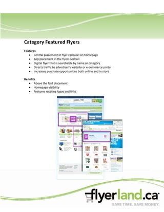 Category Featured Flyers
Features
       Central placement in flyer carousel on homepage
       Top placement in the flyers section
       Digital flyer that is searchable by name or category
       Directs traffic to advertiser’s website or e-commerce portal
       Increases purchase opportunities both online and in store

Benefits
       Above the fold placement
       Homepage visibility
       Features rotating logos and links
 