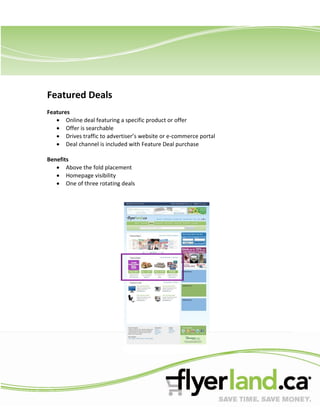 Featured Deals
Features
       Online deal featuring a specific product or offer
       Offer is searchable
       Drives traffic to advertiser’s website or e-commerce portal
       Deal channel is included with Feature Deal purchase

Benefits
       Above the fold placement
       Homepage visibility
       One of three rotating deals
 