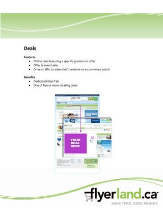 Deals
Features
       Online deal featuring a specific product or offer
       Offer is searchable
       Drives traffic to advertiser’s website or e-commerce portal

Benefits
       Dedicated Deal Tab
       One of five or more rotating deals
 