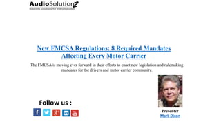 New FMCSA Regulations: 8 Required Mandates
Affecting Every Motor Carrier
Presenter
Mark Dixon
Follow us :
The FMCSA is moving ever forward in their efforts to enact new legislation and rulemaking
mandates for the drivers and motor carrier community.
 
