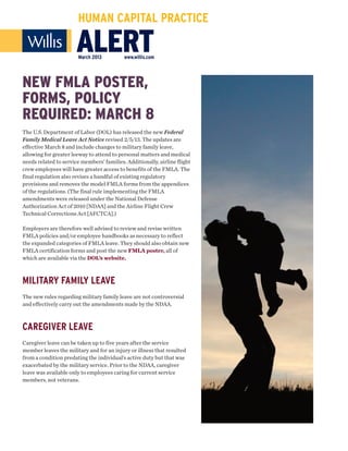 HUMAN CAPITAL PRACTICE

                       ALERT
                       March 2013          www.willis.com




NEW FMLA POSTER,
FORMS, POLICY
REQUIRED: MARCH 8
The U.S. Department of Labor (DOL) has released the new Federal
Family Medical Leave Act Notice revised 2/5/13. The updates are
effective March 8 and include changes to military family leave,
allowing for greater leeway to attend to personal matters and medical
needs related to service members’ families. Additionally, airline flight
crew employees will have greater access to benefits of the FMLA. The
final regulation also revises a handful of existing regulatory
provisions and removes the model FMLA forms from the appendices
of the regulations. (The final rule implementing the FMLA
amendments were released under the National Defense
Authorization Act of 2010 [NDAA] and the Airline Flight Crew
Technical Corrections Act [AFCTCA].)

Employers are therefore well advised to review and revise written
FMLA policies and/or employee handbooks as necessary to reflect
the expanded categories of FMLA leave. They should also obtain new
FMLA certification forms and post the new FMLA poster, all of
which are available via the DOL’s website.



MILITARY FAMILY LEAVE
The new rules regarding military family leave are not controversial
and effectively carry out the amendments made by the NDAA.



CAREGIVER LEAVE
Caregiver leave can be taken up to five years after the service
member leaves the military and for an injury or illness that resulted
from a condition predating the individual’s active duty but that was
exacerbated by the military service. Prior to the NDAA, caregiver
leave was available only to employees caring for current service
members, not veterans.
 