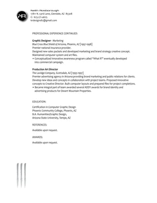 Keith Rosborough
     17811 N. 53rd Lane, Glendale, AZ 85308
KR   C: 623.271.4625
     krdesignsllc@gmail.com




      PROFESSIONAL EXPERIENCE CONTINUED:

      Graphic Designer - Marketing
      Blue Cross Blue Shield of Arizona, Phoenix, AZ [1997-1998]
      Premier national insurance provider.
      Designed new sales packets and developed marketing and brand strategy creative concept.
      Maintained computer system and art files.
      •	Conceptualized innovative awareness program called “What if?” eventually developed
      	 into commercial campaign.

      Production Art Director
      The Lavidge Company, Scottsdale, AZ [1993-1997]
      Premier advertising agency in Arizona providing brand marketing and public relations for clients.
      Develop new ideas and concepts in collaboration with project teams. Proposed innovative
      concepts to Creative Director. Built computer layouts and prepared files for project completions.
      •	Became integral part of team awarded several ADDY awards for brand identity and
      	 advertising products for Desert Mountain Properties.


      EDUCATION:
      Certification in Computer Graphic Design
      Phoenix Community College, Phoenix, AZ
      B.A. Humanities/Graphic Design,
      Arizona State University, Tempe, AZ

      REFERENCES:
      Available upon request.

      AWARDS:
      Available upon request.
 