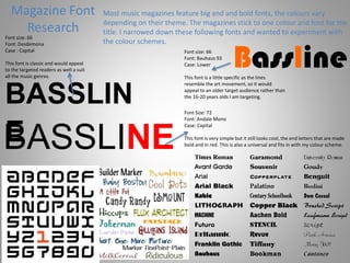 Magazine Font
Research
Most music magazines feature big and and bold fonts, the colours vary
depending on their theme. The magazines stick to one colour and font for the
title. I narrowed down these following fonts and wanted to experiment with
the colour schemes.
BASSLIN
E
Font size: 66
Font: Desdemona
Case : Capital
This font is classic and would appeal
to the targeted readers as well a suit
all the music genres.
BasslineFont size: 66
Font: Bauhaus 93
Case: Lower
This font is a little specific as the lines
resemble the art movement, so it would
appeal to an older target audience rather than
the 16-20 years olds I am targeting.
BASSLINE
Font Size: 72
Font: Andale Mono
Case: Capital
This font is very simple but it still looks cool, the end letters that are made
bold and in red. This is also a universal and fits in with my colour scheme.
 