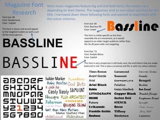 Magazine Font
Research
Most music magazines feature big and and bold fonts, the colours vary
depending on their theme. The magazines stick to one colour and font for the
title. I narrowed down these following fonts and wanted to experiment with
the colour schemes.
BASSLINE
Font size: 66
Font: Desdemona
Case : Capital
This font is classic and would appeal
to the targeted readers as well a suit
all the music genres.
BasslineFont size: 66
Font: Bauhaus 93
Case: Lower
This font is a little specific as the lines
resemble the art movement, so it would
appeal to an older target audience rather than
the 16-20 years olds I am targeting.
BASSLINE
Font Size: 72
Font: Andale Mono
Case: Capital
This font is very simple but it still looks cool, the end letters that are made
bold and in red. This is also a universal and fits in with my colour scheme.
 