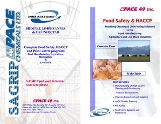 Food Safety & HACCP
SIEMPRE LIMPIO ANTES
de DESINFECTAR

Complete Food Safety, HACCP
and Pest Control programs

Providing Cleaning & Disinfecting Solutions
to the
Food Manufacturing
Agriculture and Live Stock Industries

From the Farm

Food Manufacturing, Agriculture,
Horticulture
&
Live Stock

To the Table

SAGRIP put your information here please

Our Services
Manufacturing of High Quality

Cleaning and Disinfecting
Products and solutions.
Cleaning Equipment and Supplies

HACCP Ready Training


8321 Willard St. Burnaby, BC., Canada. V3N 2X3
Phone: 001 604 520 –
6211, Fax: 001 604 521 5927
Toll Free: 1 800 799-6211
www.pacechem.com / www.pace49.com

Pre Audits

Food Safety Systems and

Procedures

 