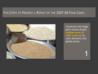 FIVE STEPS TO PREVENT A REPEAT OF THE 2007-08 FOOD CRISIS



                                           Countries with large
                                           grain stocks should
                                           release some of
                                           their reserves to
                                           calm domestic and
                                           global prices
 