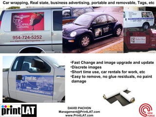 Car wrapping, Real state, business advertising, portable and removable, Tags, etc
•Fast Change and image upgrade and update
•Discrete images
•Short time use, car rentals for work, etc
•Easy to remove, no glue residuals, no paint
damage
DAVID PACHON
Management@PrintLAT.com
www.PrintLAT.com