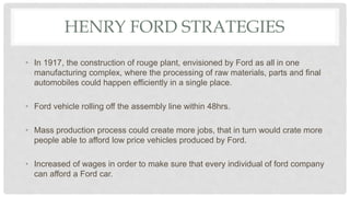 HENRY FORD STRATEGIES
• In 1917, the construction of rouge plant, envisioned by Ford as all in one
manufacturing complex, where the processing of raw materials, parts and final
automobiles could happen efficiently in a single place.
• Ford vehicle rolling off the assembly line within 48hrs.
• Mass production process could create more jobs, that in turn would crate more
people able to afford low price vehicles produced by Ford.
• Increased of wages in order to make sure that every individual of ford company
can afford a Ford car.
 