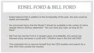EDSEL FORD & BILL FORD
• Edsel believed that in addition to the functionality of the auto, the auto could be
stylish and beautiful.
• He convinced Henry that the Model T should be available in the variety of colors
despite Henry’s famous statement “ You can have any color, as long as it’s
black”
• Bill Ford has led the Ford to 3 straight years of profitability, this period has
followed sharp decrease in profit and 1.44billion lose in the first half 2006.
• This motivated him to remove himself from the CEO position and search for a
new CEO from outside the industry
 