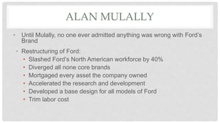 ALAN MULALLY
• Until Mulally, no one ever admitted anything was wrong with Ford’s
Brand
• Restructuring of Ford:
• Slashed Ford’s North American workforce by 40%
• Diverged all none core brands
• Mortgaged every asset the company owned
• Accelerated the research and development
• Developed a base design for all models of Ford
• Trim labor cost
 
