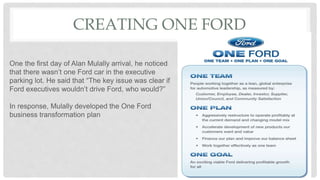 CREATING ONE FORD
One the first day of Alan Mulally arrival, he noticed
that there wasn’t one Ford car in the executive
parking lot. He said that “The key issue was clear if
Ford executives wouldn’t drive Ford, who would?”
In response, Mulally developed the One Ford
business transformation plan
 