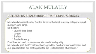 ALAN MULALLY
BUILDING CARS AND TRUCKS THAT PEOPLE ACTUALLY
WANTED
Mr. Mulally’s objective for Ford is to have the best in every category: small,
medium, and large.
Be best in:
* Quality and class
* Green
* Safety
* Fuel efficiency
Ford has focused on consumer demands and quality
Mr. Mulally said that “That’s not only good for Ford and our customers and
our stakeholders but that’s good for the United States of America.”
 