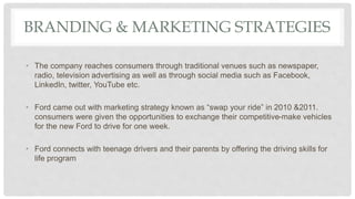 BRANDING & MARKETING STRATEGIES
• The company reaches consumers through traditional venues such as newspaper,
radio, television advertising as well as through social media such as Facebook,
LinkedIn, twitter, YouTube etc.
• Ford came out with marketing strategy known as “swap your ride” in 2010 &2011.
consumers were given the opportunities to exchange their competitive-make vehicles
for the new Ford to drive for one week.
• Ford connects with teenage drivers and their parents by offering the driving skills for
life program
 