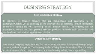 BUSINESS STRATEGY
Cost leadership Strategy
It struggles to produce products that are standardized, and acceptable to its
customers (Charles, 2012). There are efforts to lower costs as compared to their competitors
in order to achieve the cost leadership of this industry market. The company has put
measures to ensure that they produce efficient products, maintain their production and
overhead cost, and minimizing their cost of sales.
Differentiation strategy
Ford Motor Company appreciates the fact that value to customers is achieved through unique
products, and not low prices. The company is also offering financial services. This is a unique
service that most of the companies in the car manufacturing industry are not providing.
 