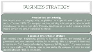 BUSINESS STRATEGY
Focused low cost strategy
This occurs when a company sells its products to a specific small segment of the
market (Thomas, 2005). The company has been utilizing this strategy in order to avoid
competing only on prices. Ford Motor Company has divided up its market in order to provide
specific services to a certain segment of the market
Focussed differentiation strategy
The company offers differentiated products to its small segments. For instance, the U.S
government may need armoured vehicles for its military. This is a specific differentiated
service that the Ford through its Marketing Department is lobbying the U.S government so as
to win such tenders. The focused strategy may enable the company to serve the small
segments efficiently than its competitors.
 