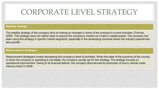 CORPORATE LEVEL STRATEGY
Stability strategy
The stability strategy of the company aims at making no changes in some of the company’s current activities (Thomas,
2005). This strategy does not neither seek to expand the company’s market nor invest in capital assets. The company has
been using this strategy in specific market segments, especially in the developing countries where the industry experiences
slow growth.
Retrenchment strategies
Retrenchment strategies involve decreasing the company’s level of activities. When the state of the economy of the country
in which the company is operating is not stable, the company usually opt for this strategy. The strategy focuses on
operational improvement. Owing to its financial deficits, the company discontinued its production of luxury vehicle under
mercury brand in 2008.
 