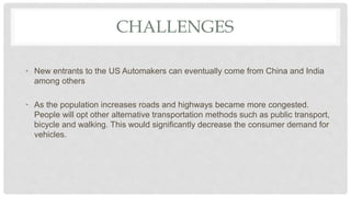 CHALLENGES
• New entrants to the US Automakers can eventually come from China and India
among others
• As the population increases roads and highways became more congested.
People will opt other alternative transportation methods such as public transport,
bicycle and walking. This would significantly decrease the consumer demand for
vehicles.
 