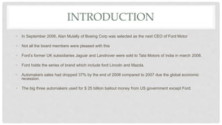 INTRODUCTION
• In September 2006, Alan Mulally of Boeing Corp was selected as the next CEO of Ford Motor
• Not all the board members were pleased with this
• Ford’s former UK subsidiaries Jaguar and Landrover were sold to Tata Motors of India in march 2008.
• Ford holds the series of brand which include ford Lincoln and Mazda.
• Automakers sales had dropped 37% by the end of 2008 compared to 2007 due the global economic
recession.
• The big three automakers used for $ 25 billion bailout money from US government except Ford.
 