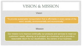 VISION & MISSION
Vision
Mission
“To provide sustainable transportation that is affordable in every sense of the
word: socially, environmentally and economically.”
Our mission is to improve continually our products and services to meet our
customers’ needs, allowing us to prosper as a business and to provide a
reasonable return for our stockholders, the owners of our business.
 