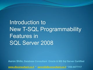 Introduction to
New T-SQL Programmability
Features in
SQL Server 2008
Aaron Shilo, Database Consultant Oracle & MS Sql Server Certified
4477117-050*aaron@dbconsultant.co.il*www.dbconsultant.co.il
 