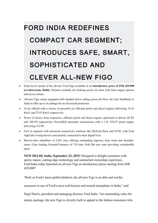 FORD INDIA REDEFINES
COMPACT CAR SEGMENT;
INTRODUCES SAFE, SMART,
SOPHISTICATED AND
CLEVER ALL-NEW FIGO
• Entry-level variant of the all-new Ford Figo available at an introductory price of INR 429,900
(ex-showroom, Delhi); Variants available for booking across six trims with three engine options
and seven colours
• All-new Figo comes equipped with standard driver airbag across all trims; the only hatchback in
India to offer up to six airbags for an all-around protection
• To be offered with a choice of powerful yet efficient petrol and diesel engines delivering 18.16
Km/L and 25.83 Km/L respectively
• Power of choice from responsive, efficient petrol and diesel engines optimized to deliver 88 PS
and 100 PS respectively; PowerShift automatic transmission with a 1.5L TiVCT petrol engine
delivering 112 PS
• First in segment with advanced connectivity solutions like MyFord Dock and SYNC with Ford
AppLink to keep drivers conveniently connected to their digital lives
• Best-in-class wheelbase of 2,491 mm, offering outstanding legroom, knee room and shoulder-
room; Class leading Ground-Clearance of 174 mm; Fold flat rear seats providing considerable
space
NEW DELHI, India, September 23, 2015: Designed to delight customers with
sporty stance, cutting-edge technology and unmatched ownership experience,
Ford India today launched an all-new Figo at introductory prices starting from INR
429,900*
“Built on Ford’s latest global platform, the all-new Figo is an able and worthy
successor to one of Ford’s most well-known and trusted nameplates in India,” said
Nigel Harris, president and managing director, Ford India. “An outstanding value for
money package, the new Figo is cleverly built to appeal to the Indian consumers who
 