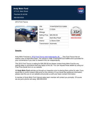 Andy Mohr Ford
2713 E. Main Street
Plainfield IN 46168

866-950-6530

 2012 Ford Taurus

                                    VIN             1FAHP2DW7CG133865
                                    Stock           C12524
                                    Mileage
                                    Selling Price   $26,350.00
                                    Color           Dark Blue Pearl                866-950-6530
                                    Interior        Lt Stone Cloth
                                    Transmission Automatic



 Details


 Andy Mohr Ford has a 2012 Ford Taurus near Indianapolis, IN      . This Ford Taurus has an
 exterior color of Dark Blue Pearl. The vehicle is VIN# 1FAHP2DW7CG133865 and is provided for
 your convenience if you wish to research this car independently.

 This 2012 Ford Taurus is selling for $26,350.00 but please contact Andy Mohr Ford for any
 special sales or promotions that may apply to this car. You can request those details by using our
 Free Price Quote form on our website.

 All Andy Mohr Ford vehicles go through an inspection prior to placing them online for sale. If you
 would like to confirm today's best price on this vehicle or if you would like additional information,
 please view this car on our website and provide us with your basic contact information.

 A member of Andy Mohr Ford Internet sales team member will contact you promptly. Of course
 we are just a phone call away: 866-950-6530
 