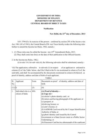 GOVERNMENT OF INDIA
MINISTRY OF FINANCE
DEPARTMENT OF REVENUE
CENTRAL BOARD OF DIRECT TAXES
Notification
New Delhi, the 23rd day of December, 2013

S.O. 3794 (E)- In exercise of the powers conferred by section 295 of the Incom e-tax
Act, 1961 (43 of 1961), the Central Board of Di rect Taxes hereby m akes the following rules
further to amend the Income-tax Rules, 1962, namely:1. (1) These rules may be called the Income –tax (19th Amendment) Rules, 2013.
(2) They shall come into force on the date of their publication in the Official Gazette.
2. In the Income-tax Rules, 1962,(i) in rule 114, for sub- rule (4), the following sub-rules shall be substituted, namely:“(4) The application, referred to in sub-rule (1) in respect
of an applicant m entioned in
column (2) of the Table below, sha ll be f illed in the Fo rm m entioned in colum n (3) of the
said table, and shall be accompanied by th e documents mentioned in colum n (4) thereof, as
proof of identity, address and date of birth of such applicant:
TABLE
Sl. Applicant
No.

Form

Documents as proof of identity, address and date of
birth

(1) (2)

(3)

(4)

1.

Individual who is a 49A
citizen of India

(A) Proof of identity—
(i) Copy of,─
(a) elector’s photo identity card ; or
(b) ration card having photograph of the applicant; or
(c) passport; or
(d) driving licence; or
(e) arm’s license; or
(f) AADHAR Card issu ed by the U nique Identification
Authority of India; or
(g) photo identity card issued by the Central
Government or a State Govern ment or a Public Sector
Undertaking; or
(h) Pensioner Card havin g photograph of the a pplicant;

Page 1 of 16

 